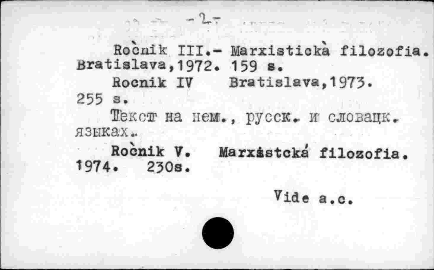 ﻿-Vr
Rocnik III.- Marxistickà filozofia Bratislava,1972. 159 в.
Rocnik IV Bratislava,1975.
255 s.
ТГексог на нем., русск- и- словацк, языках..
Rocnik V. Marxàstckâ filozofia. 1974.	230s.
Vide a.с.